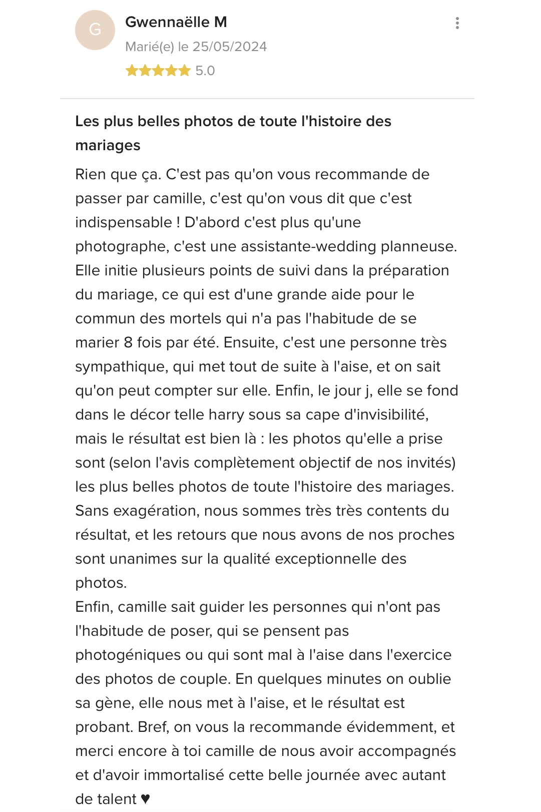 Les plus belles photos de toute l'histoire des mariages Rien que ça. C'est pas qu'on vous recommande de passer par camille, c'est qu'on vous dit que c'est indispensable! D'abord c'est plus qu'une photographe, c'est une assistante-wedding planneuse. Elle initie plusieurs points de suivi dans la préparation du mariage, ce qui est d'une grande aide pour le commun des mortels qui n'a pas l'habitude de se marier 8 fois par été. Ensuite, c'est une personne très sympathique, qui met tout de suite à l'aise, et on sait qu'on peut compter sur elle. Enfin, le jour j, elle se fond dans le décor telle harry sous sa cape d'invisibilité, mais le résultat est bien là : les photos qu'elle a prise sont (selon l'avis complètement objectif de nos invités) les plus belles photos de toute l'histoire des mariages. Sans exagération, nous sommes très très contents du résultat, et les retours que nous avons de nos proches sont unanimes sur la qualité exceptionnelle des photos. Enfin, camille sait guider les personnes qui n'ont pas l'habitude de poser, qui se pensent pas photogéniques ou qui sont mal à l'aise dans l'exercice des photos de couple. En quelques minutes on oublie sa gène, elle nous met à l'aise, et le résultat est probant. Bref, on vous la recommande évidemment, et merci encore à toi camille de nous avoir accompagnés et d'avoir immortalisé cette belle journée avec autant de talent