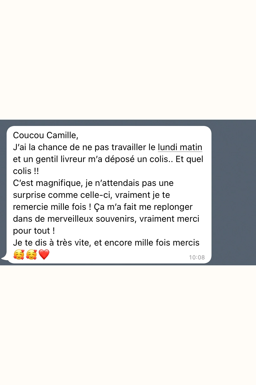 Coucou Camille, J'ai la chance de ne pas travailler le lundi matin et un gentil livreur m'a déposé un colis.. Et quel colis !! C'est magnifique, je n'attendais pas une surprise comme celle-ci, vraiment je te remercie mille fois ! Ça m'a fait me replonger dans de merveilleux souvenirs, vraiment merci pour tout ! Je te dis à très vite, et encore mille fois mercis