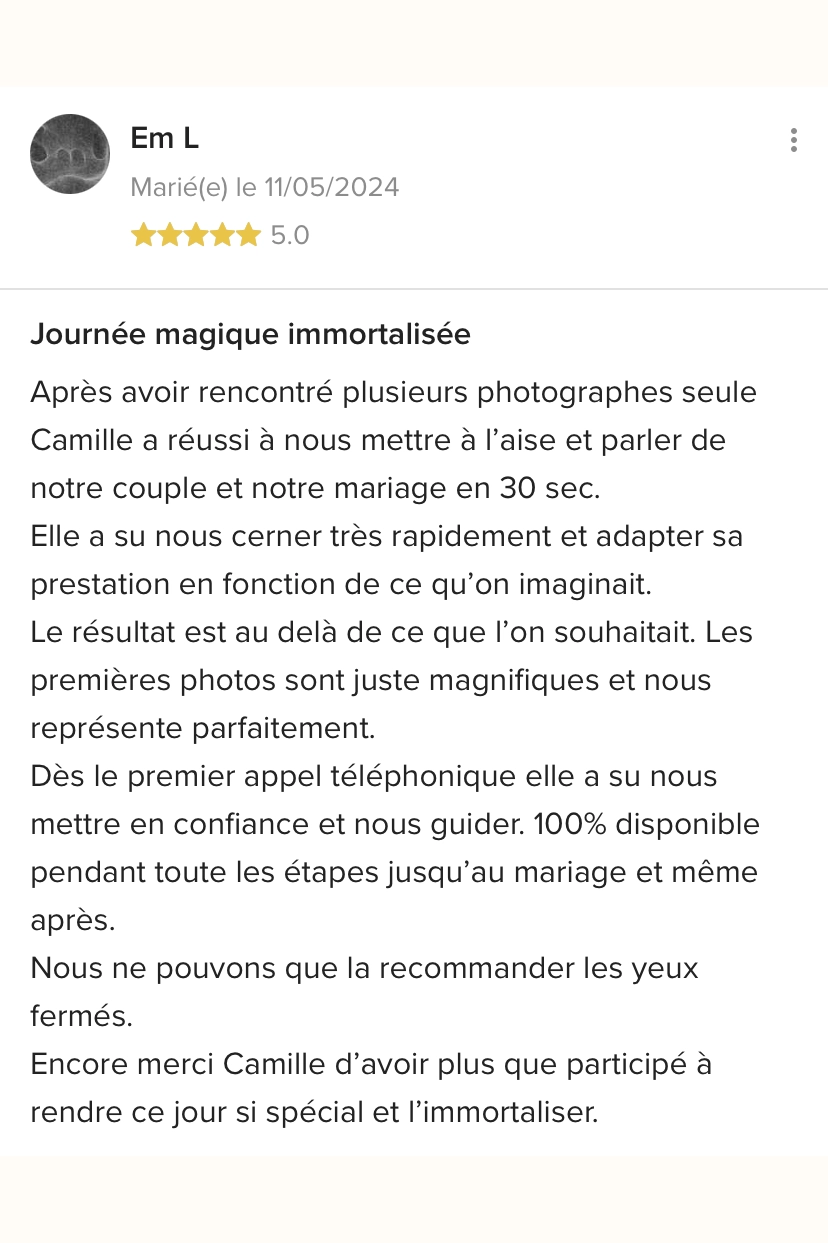 Journée magique immortalisée. Après avoir rencontré plusieurs photographes seule Camille a réussi à nous mettre à l'aise et parler de notre couple et notre mariage en 30 sec. Elle a su nous cerner très rapidement et adapter sa prestation en fonction de ce qu'on imaginait. Le résultat est au delà de ce que l'on souhaitait. Les premières photos sont juste magnifiques et nous représente parfaitement. Dès le premier appel téléphonique elle a su nous mettre en confiance et nous guider. 100% disponible pendant toute les étapes jusqu'au mariage et même après. Nous ne pouvons que la recommander les yeux fermés. Encore merci Camille d'avoir plus que participé à rendre ce jour si spécial et l'immortaliser.