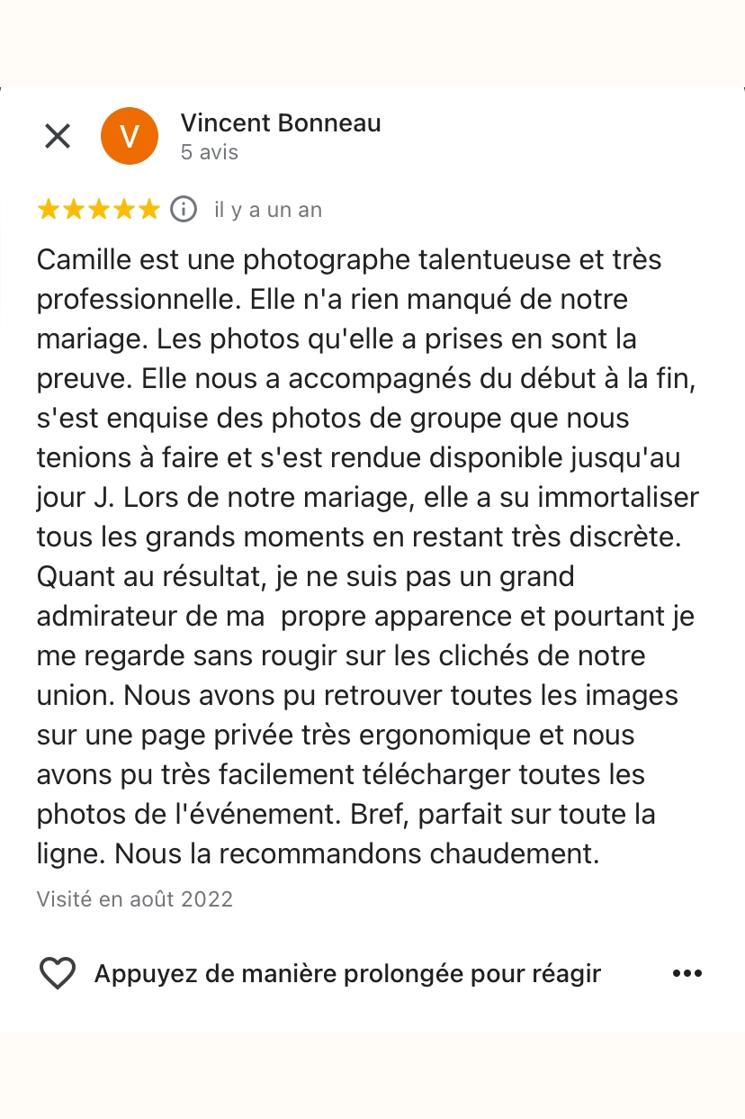 Camille est une photographe talentueuse et très professionnelle. Elle n'a rien manqué de notre mariage. Les photos qu'elle a prises en sont la preuve. Elle nous a accompagnés du début à la fin, s'est enquise des photos de groupe que nous tenions à faire et s'est rendue disponible jusqu'au jour J. Lors de notre mariage, elle a su immortaliser tous les grands moments en restant très discrète. Quant au résultat, je ne suis pas un grand admirateur de ma propre apparence et pourtant je me regarde sans rougir sur les clichés de notre union. Nous avons pu retrouver toutes les images sur une page privée très ergonomique et nous avons pu très facilement télécharger toutes les photos de l'événement. Bref, parfait sur toute la ligne. Nous la recommandons chaudement.