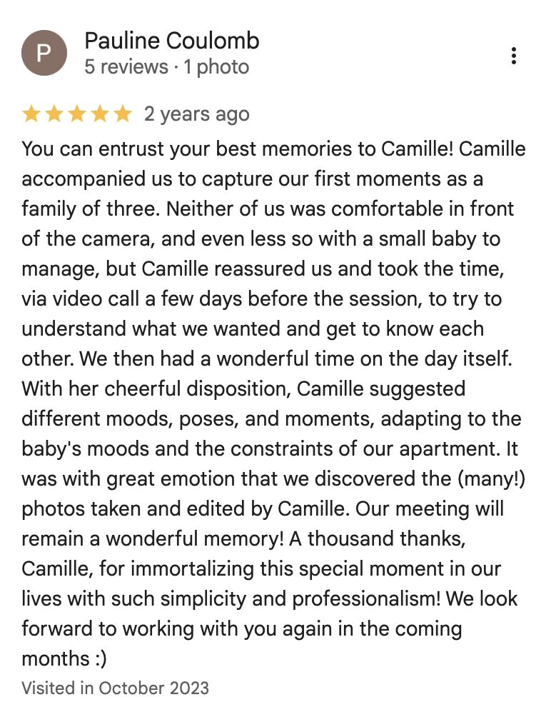 You can entrust your best memories to Camille! Camille accompanied us to capture our first moments as a family of three. Neither of us was comfortable in front of the camera, and even less so with a small baby to manage, but Camille reassured us and took the time, via video call a few days before the session, to try to understand what we wanted and get to know each other. We then had a wonderful time on the day itself. With her cheerful disposition, Camille suggested different moods, poses, and moments, adapting to the baby's moods and the constraints of our apartment. It was with great emotion that we discovered the (many!) photos taken and edited by Camille. Our meeting will remain a wonderful memory! A thousand thanks, Camille, for immortalizing this special moment in our lives with such simplicity and professionalism! We look forward to working with you again in the coming months :)