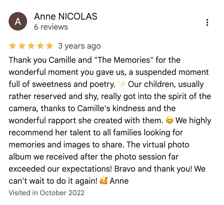Thank you Camille and "The Memories" for the wonderful moment you gave us, a suspended moment full of sweetness and poetry. Our children, usually rather reserved and shy, really got into the spirit of the camera, thanks to Camille's kindness and the wonderful rapport she created with them. We highly recommend her talent to all families looking for memories and images to share. The virtual photo album we received after the photo session far exceeded our expectations! Bravo and thank you! We can't wait to do it again! Anne