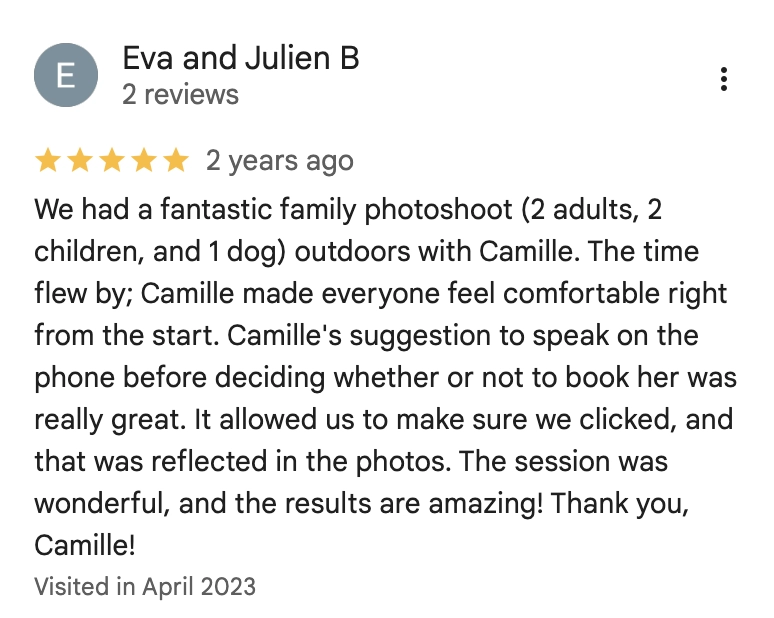 We had a fantastic family photoshoot (2 adults, 2 children, and 1 dog) outdoors with Camille. The time flew by; Camille made everyone feel comfortable right from the start. Camille's suggestion to speak on the phone before deciding whether or not to book her was really great. It allowed us to make sure we clicked, and that was reflected in the photos. The session was wonderful, and the results are amazing! Thank you, Camille!