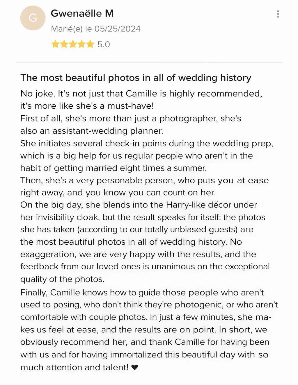 The most beautiful photos in all of wedding history No joke. It's not just that Camille is highly recommended, it's more like she's a must-have! First of all, she's more than just a photographer, she's also an assistant-wedding planner. She initiates several check-in points during the wedding prep, which is a big help for us regular people who aren't in the habit of getting married eight times a summer. Then, she's a very personable person, who puts you at ease right away, and you know you can count on her. On the big day, she blends into the Harry-like décor under her invisibility cloak, but the result speaks for itself: the photos she has taken (according to our totally unbiased guests) are the most beautiful photos in all of wedding history. No exaggeration, we are very happy with the results, and the feedback from our loved ones is unanimous on the exceptional quality of the photos. Finally, Camille knows how to guide those people who aren't used to posing, who don't think they're photogenic, or who aren't comfortable with couple photos. In just a few minutes, she makes us feel at ease, and the results are on point. In short, we obviously recommend her, and thank Camille for having been with us and for having immortalized this beautiful day with so much attention and talent!