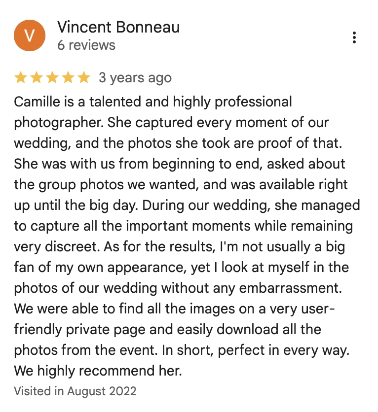 Camille is a talented and highly professional photographer. She captured every moment of our wedding, and the photos she took are proof of that. She was with us from beginning to end, asked about the group photos we wanted, and was avallable right up until the big day. During our wedding, she managed to capture all the important moments while remaining very discreet. As for the results, I'm not usually a big fan of my own appearance, yet I look at myself in the photos of our wedding without any embarrassment. We were able to find all the images on a very user-friendly private page and easily download all the photos from the event. In short, perfect in every way. We highly recommend her.