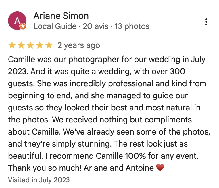 Camille was our photographer for our wedding in July 2023. And it was quite a wedding, with over 300 guests! She was incredibly professional and kind from beginning to end, and she managed to guide our guests so they looked their best and most natural in the photos. We received nothing but compliments about Camille. We've already seen some of the photos, and they're simply stunning. The rest look just as beautiful. I recommend Camille 100% for any event. Thank you so much! Ariane and Antoine
